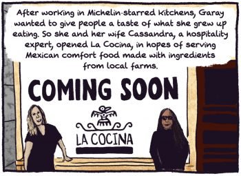 Comic panel of two people standing outside the "coming soon" la cocina restaurant. "After working in michelin-starred kitchens, garay wanted to give people a taste of what she grew up eating. so she and her wife, cassandra, a hospitality expert, opened La Cocina, in hopes of serving mexican comfort food made with ingredients from local farms.